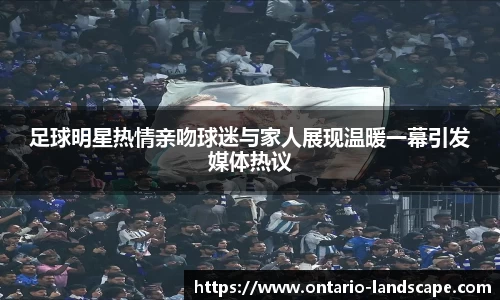 足球明星热情亲吻球迷与家人展现温暖一幕引发媒体热议